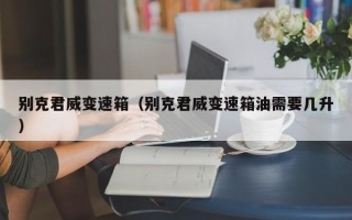别克君威变速箱（别克君威变速箱油需要几升）