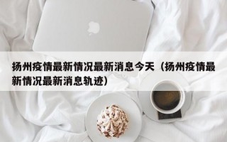 扬州疫情最新情况最新消息今天（扬州疫情最新情况最新消息轨迹）