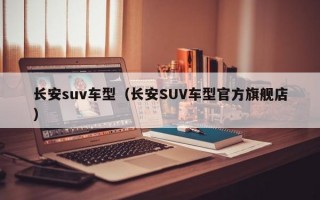 长安suv车型（长安SUV车型官方旗舰店）