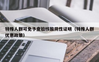 特殊人群可免予查验核酸阴性证明（特殊人群优惠政策）