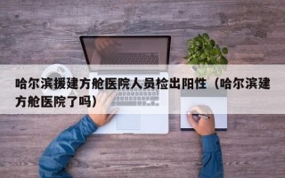哈尔滨援建方舱医院人员检出阳性（哈尔滨建方舱医院了吗）