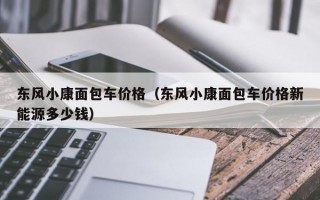 东风小康面包车价格（东风小康面包车价格新能源多少钱）