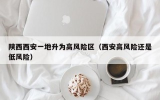 陕西西安一地升为高风险区（西安高风险还是低风险）