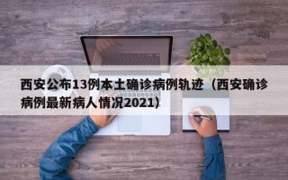 西安公布13例本土确诊病例轨迹（西安确诊病例最新病人情况2021）