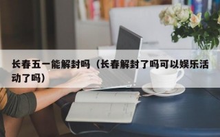 长春五一能解封吗（长春解封了吗可以娱乐活动了吗）