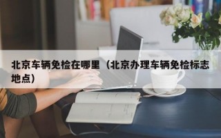 北京车辆免检在哪里（北京办理车辆免检标志地点）