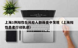 上海1例阳性在风险人群筛查中发现（上海阳性患者行动轨迹）