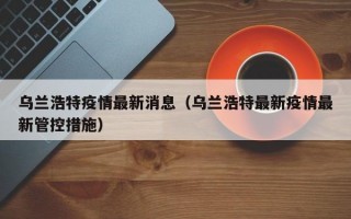 乌兰浩特疫情最新消息（乌兰浩特最新疫情最新管控措施）