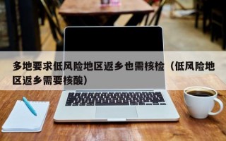 多地要求低风险地区返乡也需核检（低风险地区返乡需要核酸）
