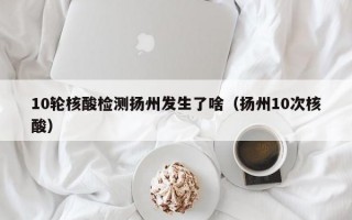 10轮核酸检测扬州发生了啥（扬州10次核酸）