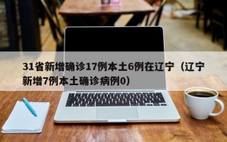 31省新增确诊17例本土6例在辽宁（辽宁新增7例本土确诊病例0）