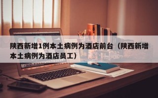陕西新增1例本土病例为酒店前台（陕西新增本土病例为酒店员工）