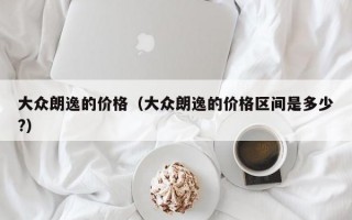 大众朗逸的价格（大众朗逸的价格区间是多少?）