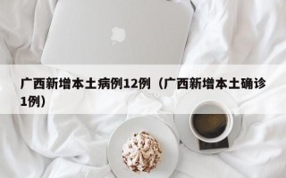 广西新增本土病例12例（广西新增本土确诊1例）