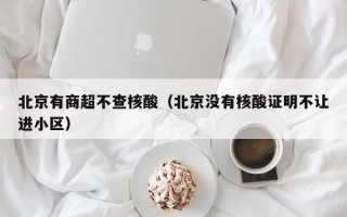 北京有商超不查核酸（北京没有核酸证明不让进小区）