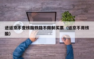 进返京不查核酸铁路不限制买票（返京不用核酸）