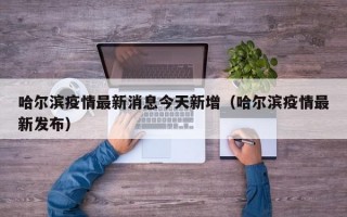 哈尔滨疫情最新消息今天新增（哈尔滨疫情最新发布）