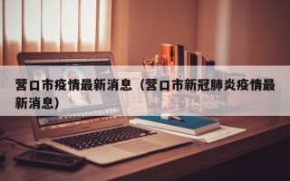 营口市疫情最新消息（营口市新冠肺炎疫情最新消息）