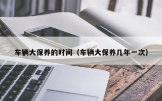 车辆大保养的时间（车辆大保养几年一次）