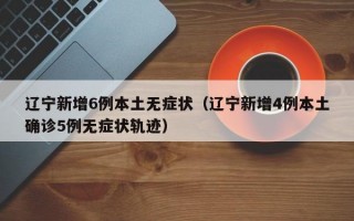 辽宁新增6例本土无症状（辽宁新增4例本土确诊5例无症状轨迹）