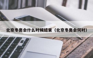 北京冬奥会什么时候结束（北京冬奥会何时）