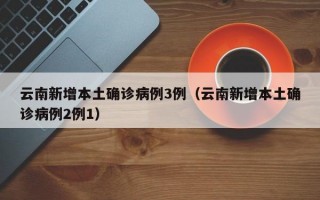 云南新增本土确诊病例3例（云南新增本土确诊病例2例1）