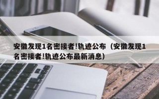 安徽发现1名密接者!轨迹公布（安徽发现1名密接者!轨迹公布最新消息）