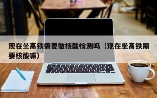 现在坐高铁需要做核酸检测吗（现在坐高铁需要核酸嘛）