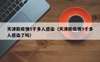 天津新疫情5千多人感染（天津新疫情5千多人感染了吗）