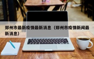 郑州市最新疫情最新消息（郑州市疫情新闻最新消息）