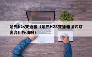 哈弗h2s变速箱（哈弗H2S变速箱湿式双离合用换油吗）