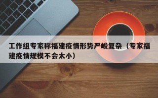工作组专家称福建疫情形势严峻复杂（专家福建疫情规模不会太小）