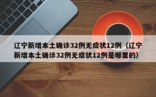 辽宁新增本土确诊32例无症状12例（辽宁新增本土确诊32例无症状12例是哪里的）