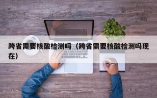 跨省需要核酸检测吗（跨省需要核酸检测吗现在）