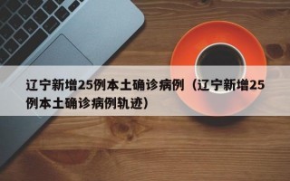 辽宁新增25例本土确诊病例（辽宁新增25例本土确诊病例轨迹）