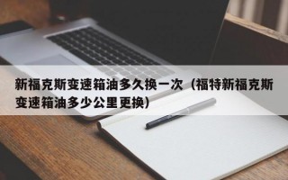 新福克斯变速箱油多久换一次（福特新福克斯变速箱油多少公里更换）