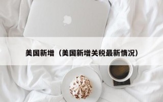 美国新增（美国新增关税最新情况）