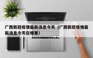 广西新冠疫情最新消息今天（广西新冠疫情最新消息今天在哪里）
