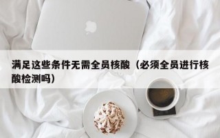 满足这些条件无需全员核酸（必须全员进行核酸检测吗）