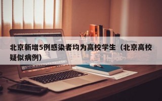 北京新增5例感染者均为高校学生（北京高校疑似病例）