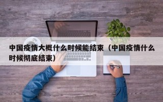 中国疫情大概什么时候能结束（中国疫情什么时候彻底结束）