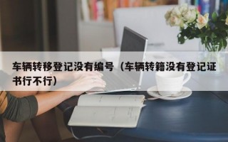 车辆转移登记没有编号（车辆转籍没有登记证书行不行）