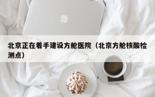 北京正在着手建设方舱医院（北京方舱核酸检测点）