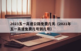 2023五一高速公路免费几天（2021年五一高速免费几号到几号）