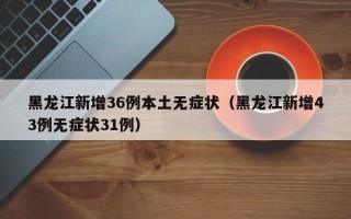 黑龙江新增36例本土无症状（黑龙江新增43例无症状31例）