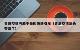 青岛疫情溯源不是因快递引发（青岛疫情源头查清了）