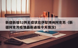新疆新增52例无症状在伊犁博州阿克苏（新疆阿克苏疫情最新通报今天情况）