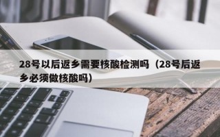 28号以后返乡需要核酸检测吗（28号后返乡必须做核酸吗）