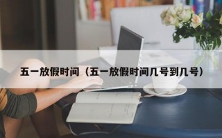 五一放假时间（五一放假时间几号到几号）