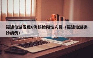 福建仙游发现6例核检阳性人员（福建仙游确诊病例）